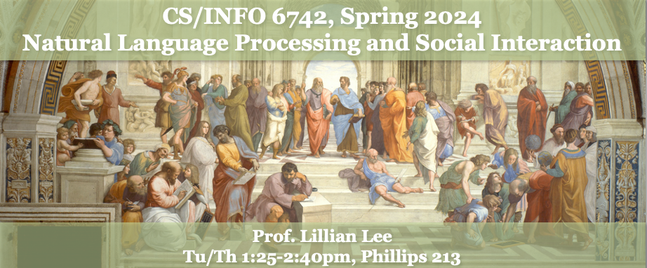 CS/IS 6742, Spring 2024: Natural Language Processing and Social Interaction.  Prof. Lillian Lee. Tu/Th 1:25-2:40pm, Phillips 213